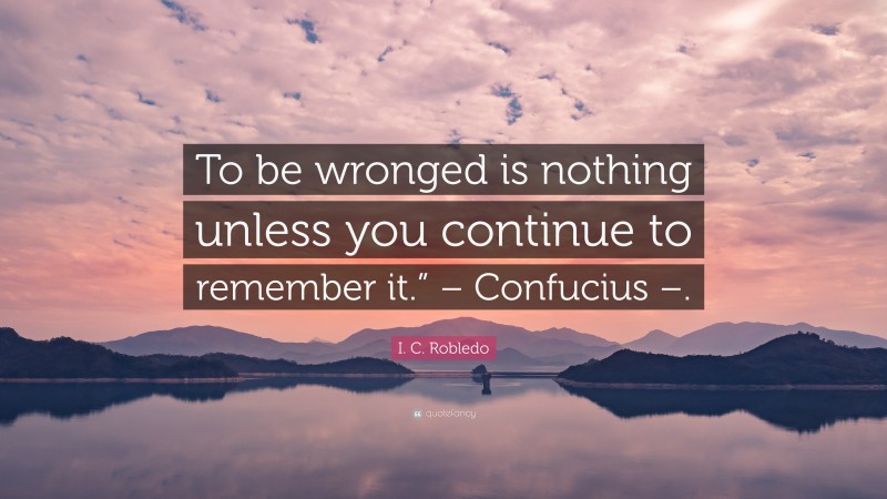 I. C. Robledo Quote: “To be wronged is nothing unless you continue to remember it.” – Confucius –.”