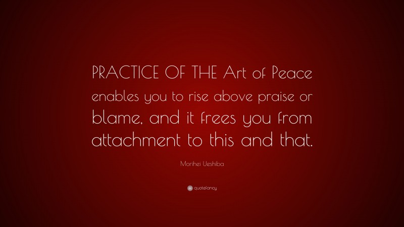 Morihei Ueshiba Quote: “PRACTICE OF THE Art of Peace enables you to rise above praise or blame, and it frees you from attachment to this and that.”