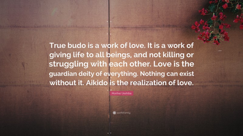 Morihei Ueshiba Quote: “True budo is a work of love. It is a work of giving life to all beings, and not killing or struggling with each other. Love is the guardian deity of everything. Nothing can exist without it. Aikido is the realization of love.”