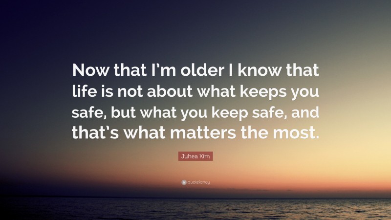 Juhea Kim Quote: “Now that I’m older I know that life is not about what keeps you safe, but what you keep safe, and that’s what matters the most.”