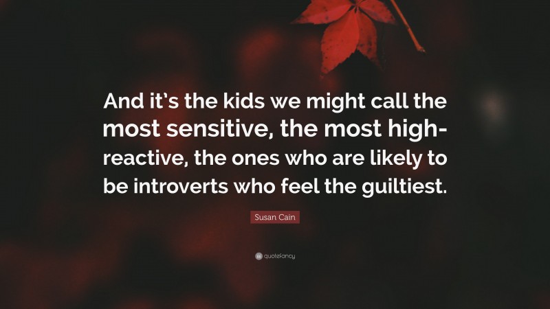 Susan Cain Quote: “And it’s the kids we might call the most sensitive, the most high-reactive, the ones who are likely to be introverts who feel the guiltiest.”