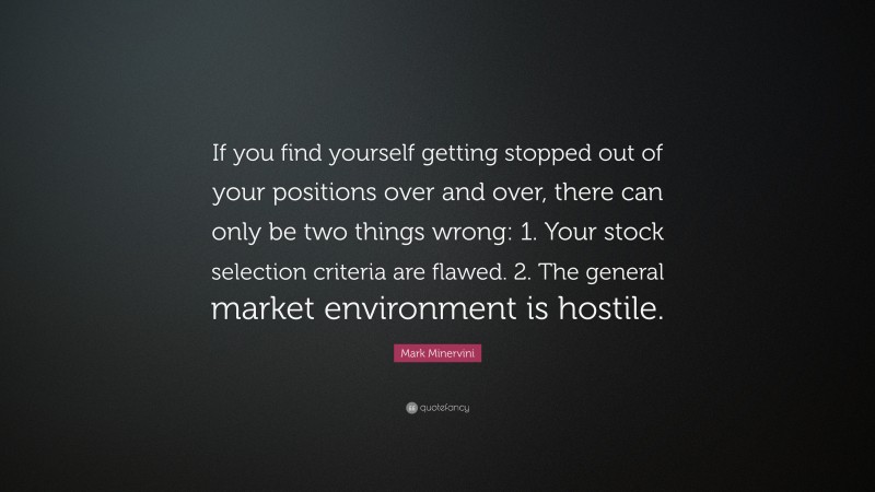 Mark Minervini Quote: “If you find yourself getting stopped out of your positions over and over, there can only be two things wrong: 1. Your stock selection criteria are flawed. 2. The general market environment is hostile.”