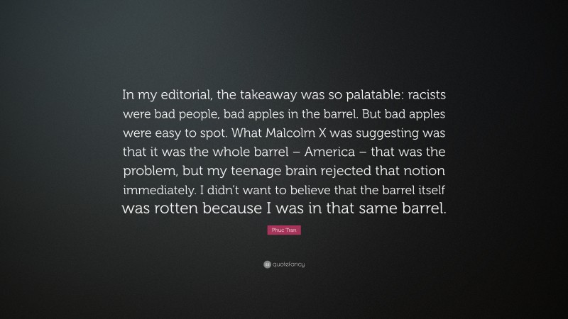 Phuc Tran Quote: “In my editorial, the takeaway was so palatable: racists were bad people, bad apples in the barrel. But bad apples were easy to spot. What Malcolm X was suggesting was that it was the whole barrel – America – that was the problem, but my teenage brain rejected that notion immediately. I didn’t want to believe that the barrel itself was rotten because I was in that same barrel.”
