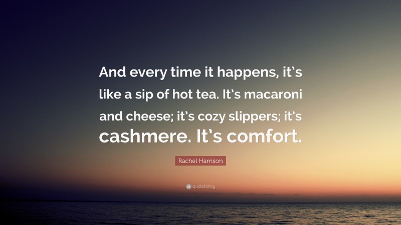Rachel Harrison Quote: “And every time it happens, it’s like a sip of hot tea. It’s macaroni and cheese; it’s cozy slippers; it’s cashmere. It’s comfort.”