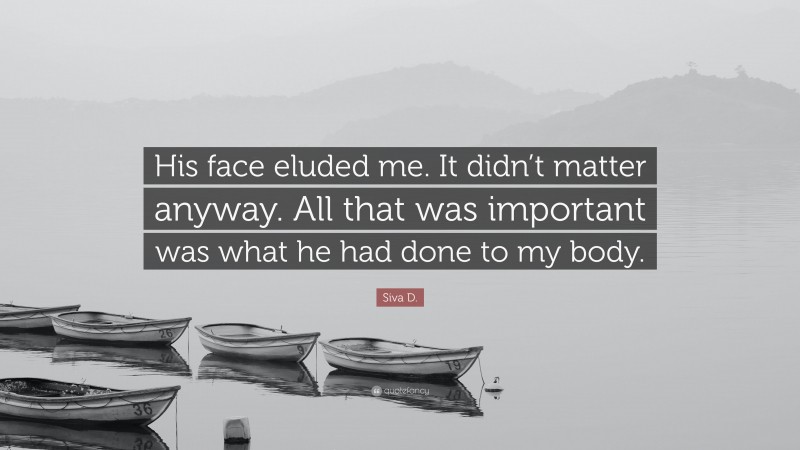 Siva D. Quote: “His face eluded me. It didn’t matter anyway. All that was important was what he had done to my body.”