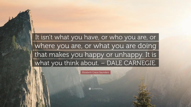 Elizabeth Grace Saunders Quote: “It isn’t what you have, or who you are, or where you are, or what you are doing that makes you happy or unhappy. It is what you think about. – DALE CARNEGIE.”