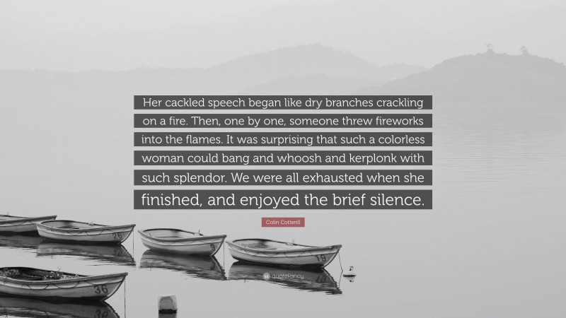 Colin Cotterill Quote: “Her cackled speech began like dry branches crackling on a fire. Then, one by one, someone threw fireworks into the flames. It was surprising that such a colorless woman could bang and whoosh and kerplonk with such splendor. We were all exhausted when she finished, and enjoyed the brief silence.”