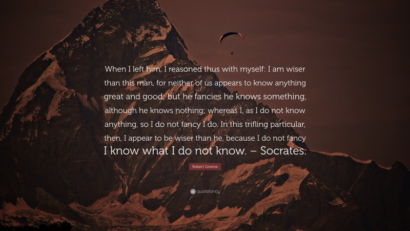 Robert Greene Quote: “When I left him, I reasoned thus with myself: I am wiser than this man, for neither of us appears to know anything great and good; but he fancies he knows something, although he knows nothing; whereas I, as I do not know anything, so I do not fancy I do. In this trifling particular, then, I appear to be wiser than he, because I do not fancy I know what I do not know. – Socrates.”