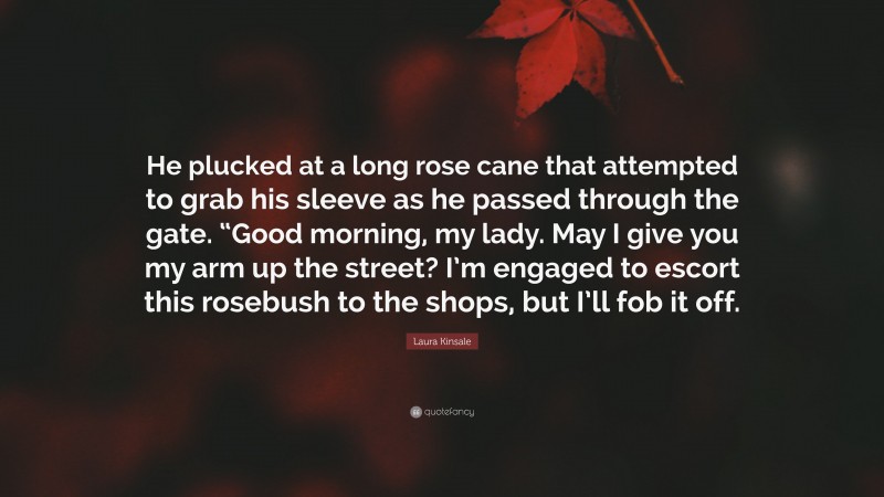 Laura Kinsale Quote: “He plucked at a long rose cane that attempted to grab his sleeve as he passed through the gate. “Good morning, my lady. May I give you my arm up the street? I’m engaged to escort this rosebush to the shops, but I’ll fob it off.”