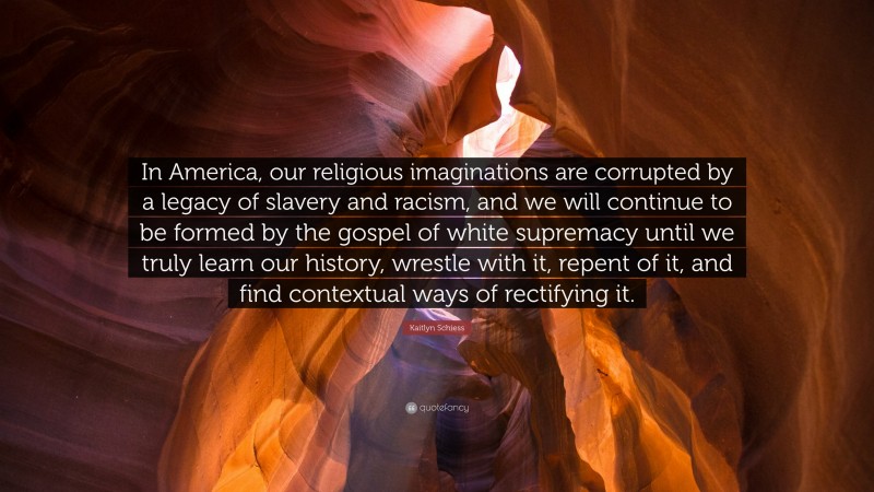 Kaitlyn Schiess Quote: “In America, our religious imaginations are corrupted by a legacy of slavery and racism, and we will continue to be formed by the gospel of white supremacy until we truly learn our history, wrestle with it, repent of it, and find contextual ways of rectifying it.”