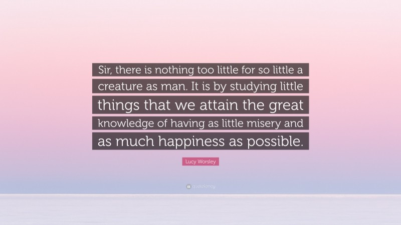 Lucy Worsley Quote: “Sir, there is nothing too little for so little a creature as man. It is by studying little things that we attain the great knowledge of having as little misery and as much happiness as possible.”