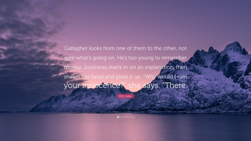 M.R. Carey Quote: “Gallagher looks from one of them to the other, not sure what’s going on. He’s too young to remember money. Justineau starts in on an explanation, then shakes her head and gives it up. “Why would I ruin your innocence?” she says. “There.”