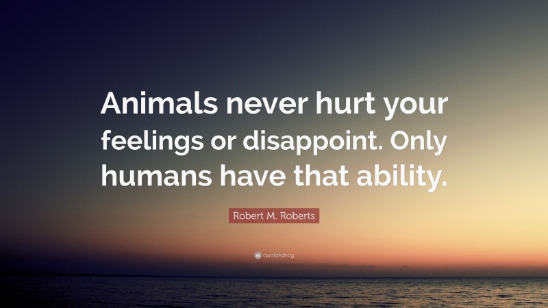 Robert M. Roberts Quote: “Animals never hurt your feelings or disappoint. Only humans have that ability.”
