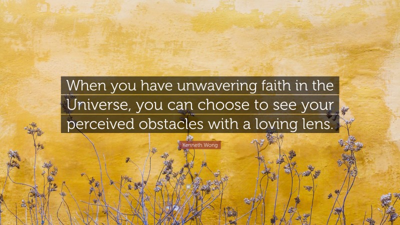 Kenneth Wong Quote: “When you have unwavering faith in the Universe, you can choose to see your perceived obstacles with a loving lens.”