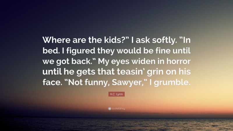 K.C. Lynn Quote: “Where are the kids?” I ask softly. “In bed. I figured they would be fine until we got back.” My eyes widen in horror until he gets that teasin’ grin on his face. “Not funny, Sawyer,” I grumble.”