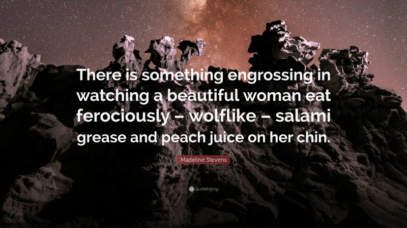 Madeline Stevens Quote: “There is something engrossing in watching a beautiful woman eat ferociously – wolflike – salami grease and peach juice on her chin.”