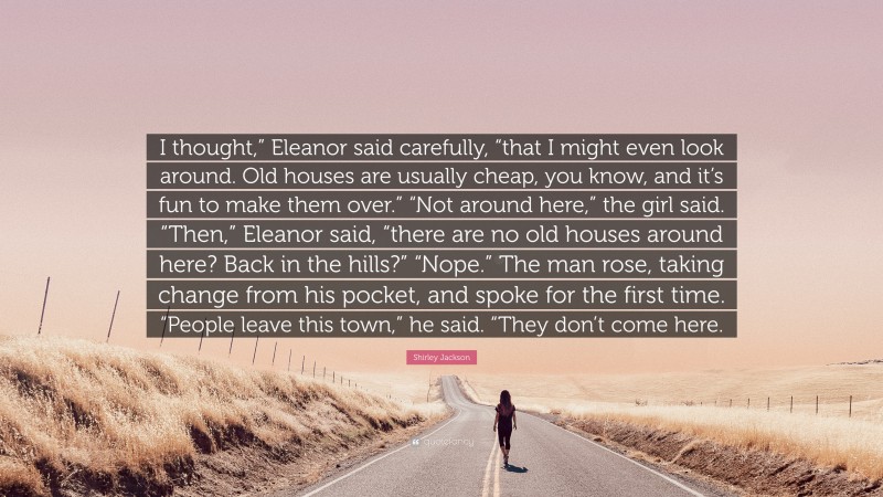 Shirley Jackson Quote: “I thought,” Eleanor said carefully, “that I might even look around. Old houses are usually cheap, you know, and it’s fun to make them over.” “Not around here,” the girl said. “Then,” Eleanor said, “there are no old houses around here? Back in the hills?” “Nope.” The man rose, taking change from his pocket, and spoke for the first time. “People leave this town,” he said. “They don’t come here.”