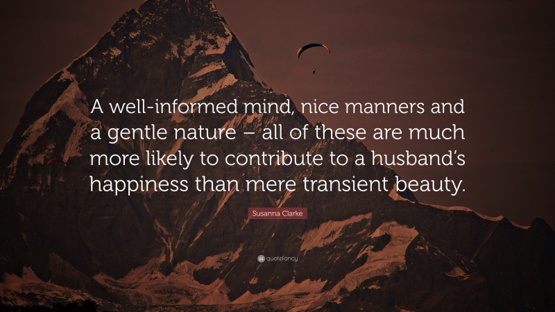 Susanna Clarke Quote: “A well-informed mind, nice manners and a gentle nature – all of these are much more likely to contribute to a husband’s happiness than mere transient beauty.”