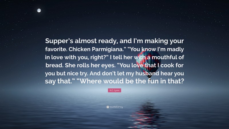 K.C. Lynn Quote: “Supper’s almost ready, and I’m making your favorite. Chicken Parmigiana.” “You know I’m madly in love with you, right?” I tell her with a mouthful of bread. She rolls her eyes. “You love that I cook for you but nice try. And don’t let my husband hear you say that.” “Where would be the fun in that?”