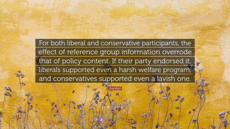 Ezra Klein Quote: “For both liberal and conservative participants, the effect of reference group information overrode that of policy content. If their party endorsed it, liberals supported even a harsh welfare program, and conservatives supported even a lavish one.”
