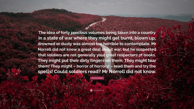 Susanna Clarke Quote: “The idea of forty precious volumes being taken into a country in a state of war where they might get burnt, blown up, drowned or dusty was almost too horrible to contemplate. Mr Norrell did not know a great deal about war, but he suspected that soldiers are not generally your great respecters of books. They might put their dirty fingers on them. They might tear them! They might – horror of horrors! – read them and try the spells! Could soldiers read? Mr Norrell did not know.”