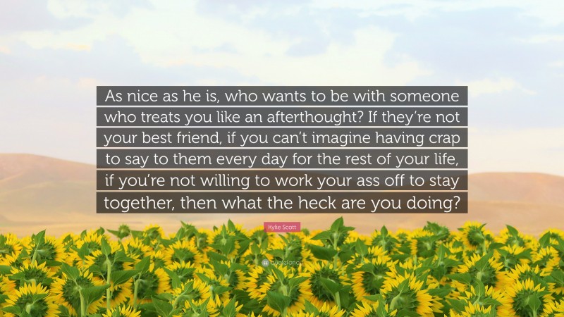 Kylie Scott Quote: “As nice as he is, who wants to be with someone who treats you like an afterthought? If they’re not your best friend, if you can’t imagine having crap to say to them every day for the rest of your life, if you’re not willing to work your ass off to stay together, then what the heck are you doing?”