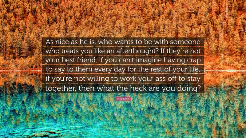 Kylie Scott Quote: “As nice as he is, who wants to be with someone who treats you like an afterthought? If they’re not your best friend, if you can’t imagine having crap to say to them every day for the rest of your life, if you’re not willing to work your ass off to stay together, then what the heck are you doing?”