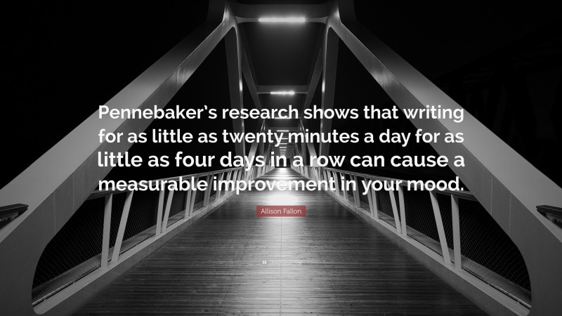 Allison Fallon Quote: “Pennebaker’s research shows that writing for as little as twenty minutes a day for as little as four days in a row can cause a measurable improvement in your mood.”