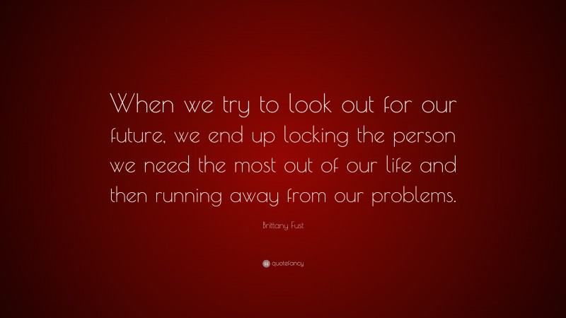 Brittany Fust Quote: “When we try to look out for our future, we end up locking the person we need the most out of our life and then running away from our problems.”