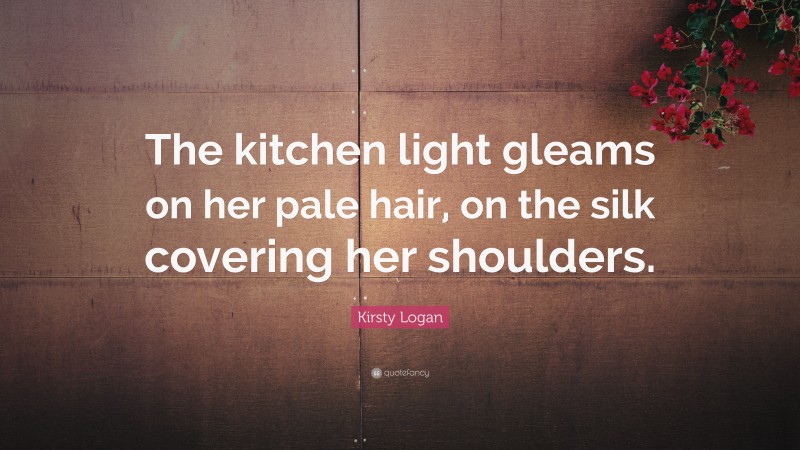 Kirsty Logan Quote: “The kitchen light gleams on her pale hair, on the silk covering her shoulders.”