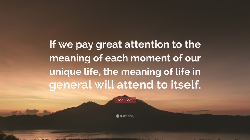 Dee Hock Quote: “If we pay great attention to the meaning of each moment of our unique life, the meaning of life in general will attend to itself.”