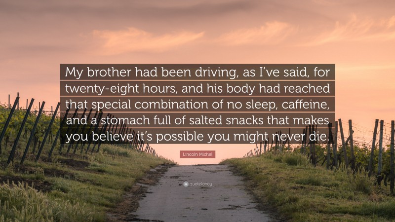Lincoln Michel Quote: “My brother had been driving, as I’ve said, for twenty-eight hours, and his body had reached that special combination of no sleep, caffeine, and a stomach full of salted snacks that makes you believe it’s possible you might never die.”