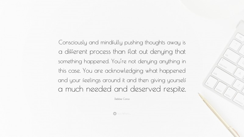 Debbie Corso Quote: “Consciously and mindfully pushing thoughts away is a different process than flat out denying that something happened. You’re not denying anything in this case. You are acknowledging what happened and your feelings around it and then giving yourself a much needed and deserved respite.”