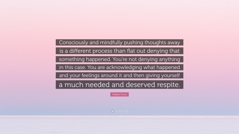 Debbie Corso Quote: “Consciously and mindfully pushing thoughts away is a different process than flat out denying that something happened. You’re not denying anything in this case. You are acknowledging what happened and your feelings around it and then giving yourself a much needed and deserved respite.”