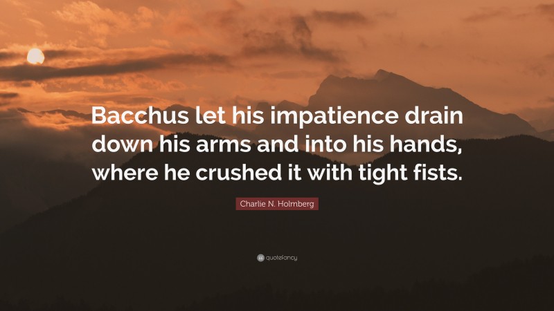 Charlie N. Holmberg Quote: “Bacchus let his impatience drain down his arms and into his hands, where he crushed it with tight fists.”