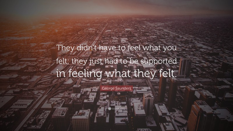 George Saunders Quote: “They didn’t have to feel what you felt; they just had to be supported in feeling what they felt.”