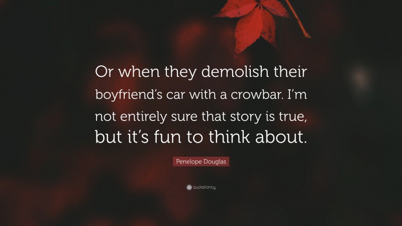 Penelope Douglas Quote: “Or when they demolish their boyfriend’s car with a crowbar. I’m not entirely sure that story is true, but it’s fun to think about.”