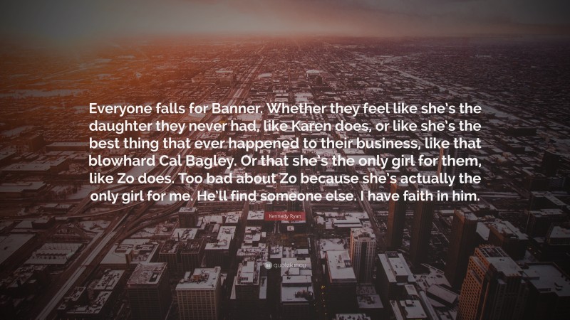 Kennedy Ryan Quote: “Everyone falls for Banner. Whether they feel like she’s the daughter they never had, like Karen does, or like she’s the best thing that ever happened to their business, like that blowhard Cal Bagley. Or that she’s the only girl for them, like Zo does. Too bad about Zo because she’s actually the only girl for me. He’ll find someone else. I have faith in him.”