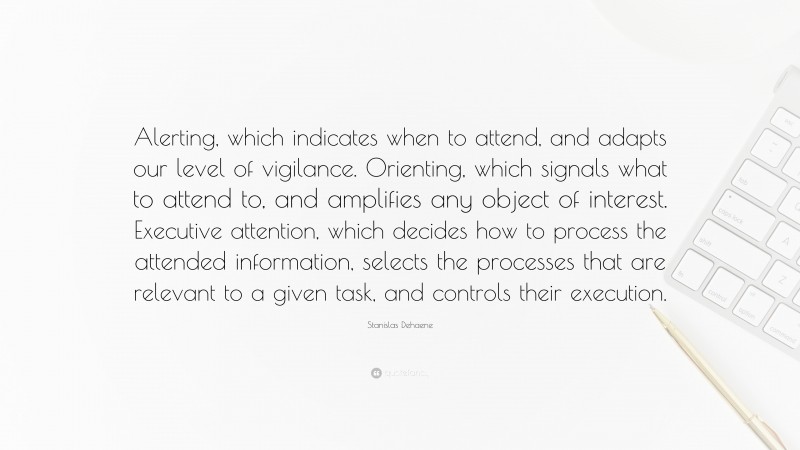 Stanislas Dehaene Quote: “Alerting, which indicates when to attend, and adapts our level of vigilance. Orienting, which signals what to attend to, and amplifies any object of interest. Executive attention, which decides how to process the attended information, selects the processes that are relevant to a given task, and controls their execution.”