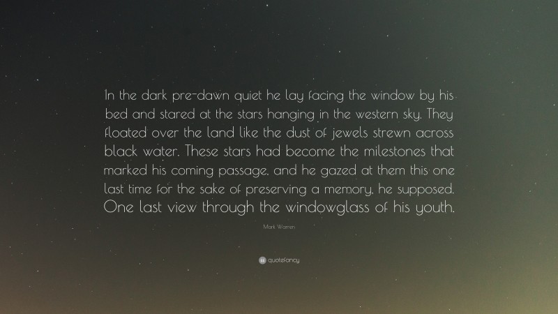 Mark Warren Quote: “In the dark pre-dawn quiet he lay facing the window by his bed and stared at the stars hanging in the western sky. They floated over the land like the dust of jewels strewn across black water. These stars had become the milestones that marked his coming passage, and he gazed at them this one last time for the sake of preserving a memory, he supposed. One last view through the windowglass of his youth.”