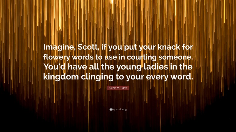 Sarah M. Eden Quote: “Imagine, Scott, if you put your knack for flowery words to use in courting someone. You’d have all the young ladies in the kingdom clinging to your every word.”