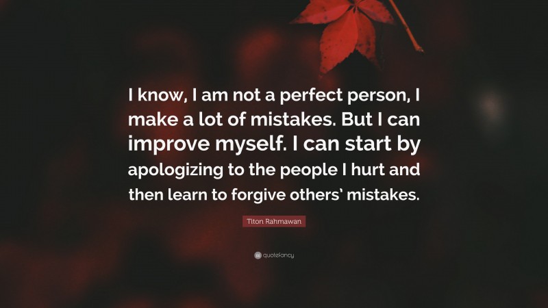 Titon Rahmawan Quote: “I know, I am not a perfect person, I make a lot of mistakes. But I can improve myself. I can start by apologizing to the people I hurt and then learn to forgive others’ mistakes.”