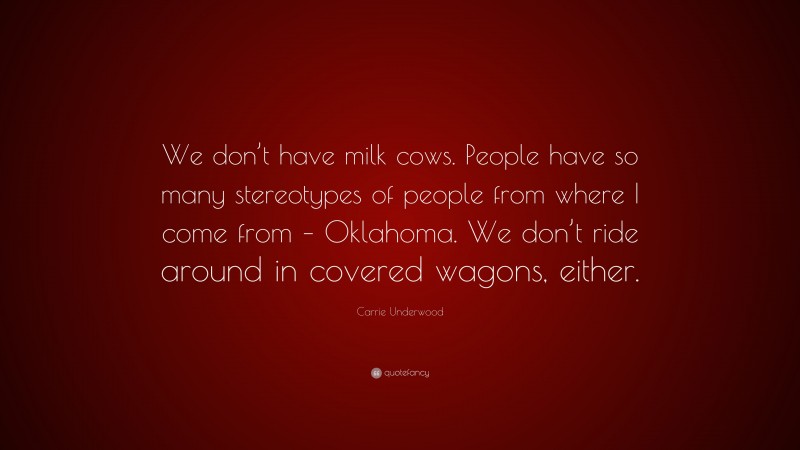Carrie Underwood Quote: “We don’t have milk cows. People have so many stereotypes of people from where I come from – Oklahoma. We don’t ride around in covered wagons, either.”