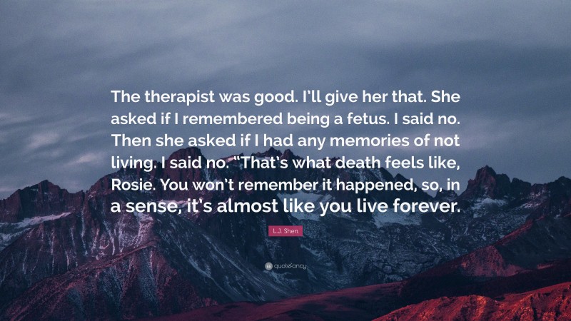 L.J. Shen Quote: “The therapist was good. I’ll give her that. She asked if I remembered being a fetus. I said no. Then she asked if I had any memories of not living. I said no. “That’s what death feels like, Rosie. You won’t remember it happened, so, in a sense, it’s almost like you live forever.”
