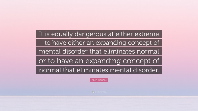 Allen Frances Quote: “It is equally dangerous at either extreme – to have either an expanding concept of mental disorder that eliminates normal or to have an expanding concept of normal that eliminates mental disorder.”