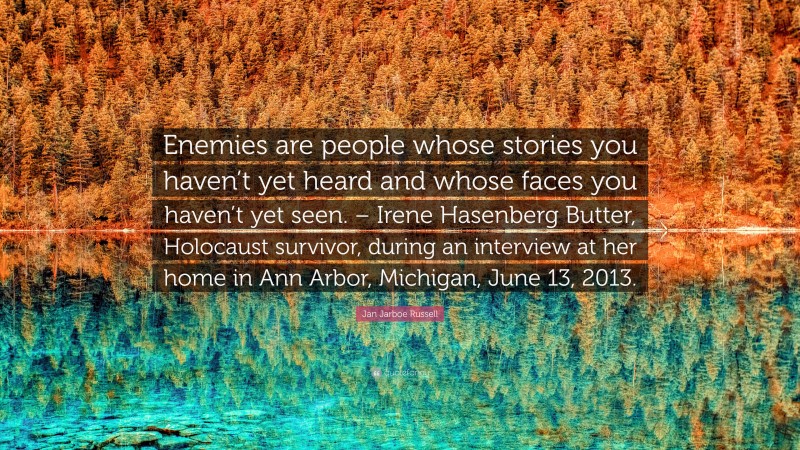 Jan Jarboe Russell Quote: “Enemies are people whose stories you haven’t yet heard and whose faces you haven’t yet seen. – Irene Hasenberg Butter, Holocaust survivor, during an interview at her home in Ann Arbor, Michigan, June 13, 2013.”