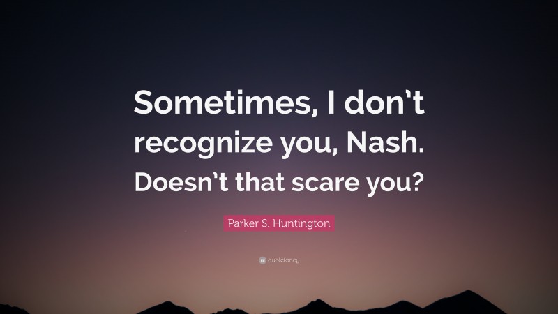 Parker S. Huntington Quote: “Sometimes, I don’t recognize you, Nash. Doesn’t that scare you?”