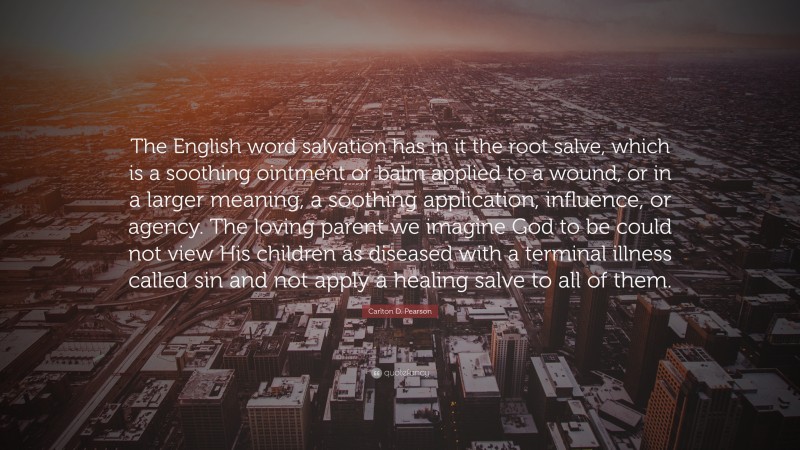 Carlton D. Pearson Quote: “The English word salvation has in it the root salve, which is a soothing ointment or balm applied to a wound, or in a larger meaning, a soothing application, influence, or agency. The loving parent we imagine God to be could not view His children as diseased with a terminal illness called sin and not apply a healing salve to all of them.”
