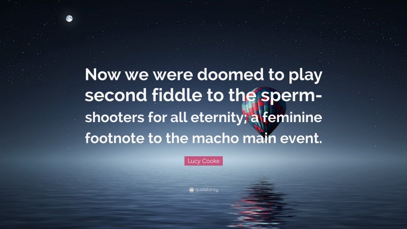Lucy Cooke Quote: “Now we were doomed to play second fiddle to the sperm-shooters for all eternity; a feminine footnote to the macho main event.”