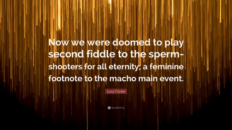 Lucy Cooke Quote: “Now we were doomed to play second fiddle to the sperm-shooters for all eternity; a feminine footnote to the macho main event.”